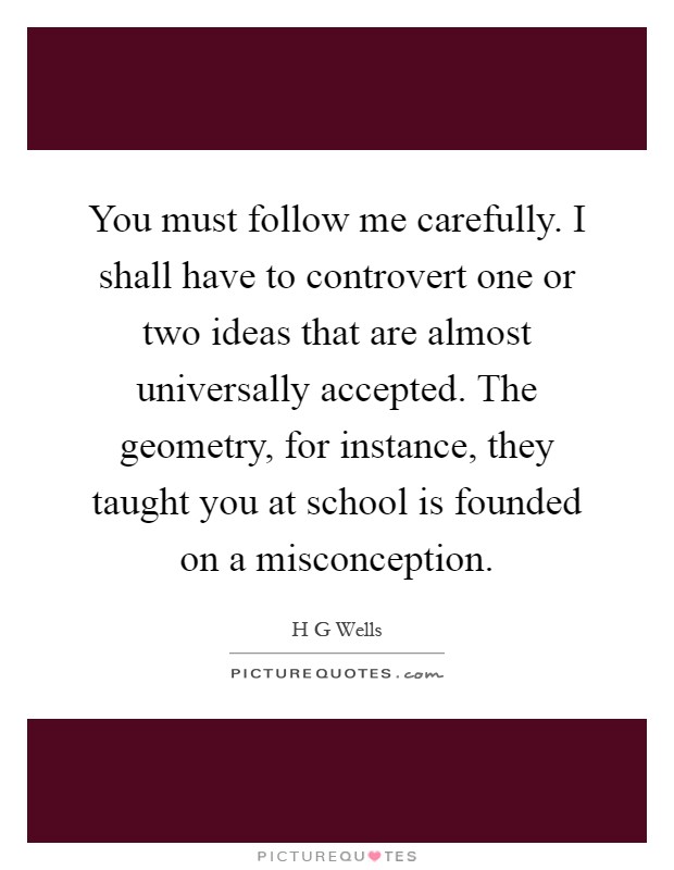 You must follow me carefully. I shall have to controvert one or two ideas that are almost universally accepted. The geometry, for instance, they taught you at school is founded on a misconception Picture Quote #1