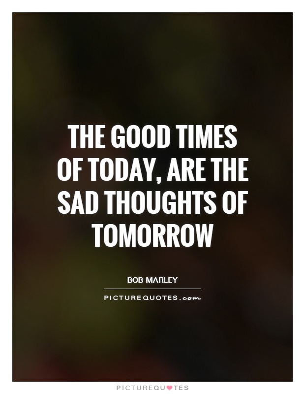 The good times of today, are the sad thoughts of tomorrow Picture Quote #1