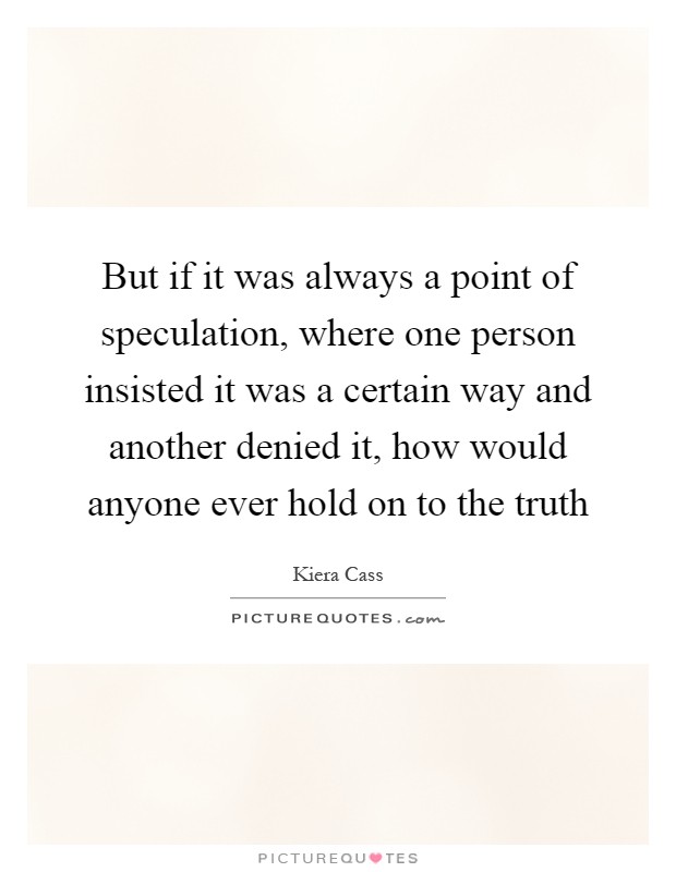 But if it was always a point of speculation, where one person insisted it was a certain way and another denied it, how would anyone ever hold on to the truth Picture Quote #1