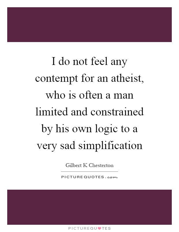 I do not feel any contempt for an atheist, who is often a man limited and constrained by his own logic to a very sad simplification Picture Quote #1