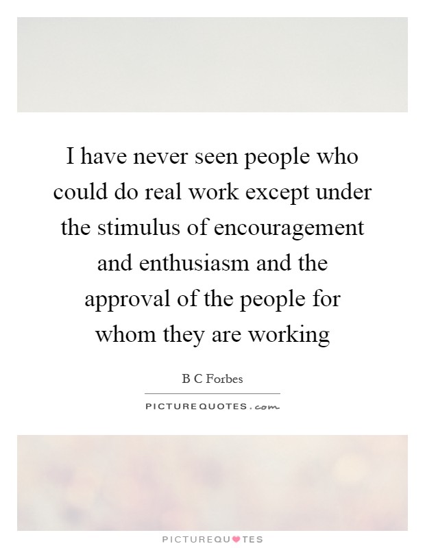 I have never seen people who could do real work except under the stimulus of encouragement and enthusiasm and the approval of the people for whom they are working Picture Quote #1