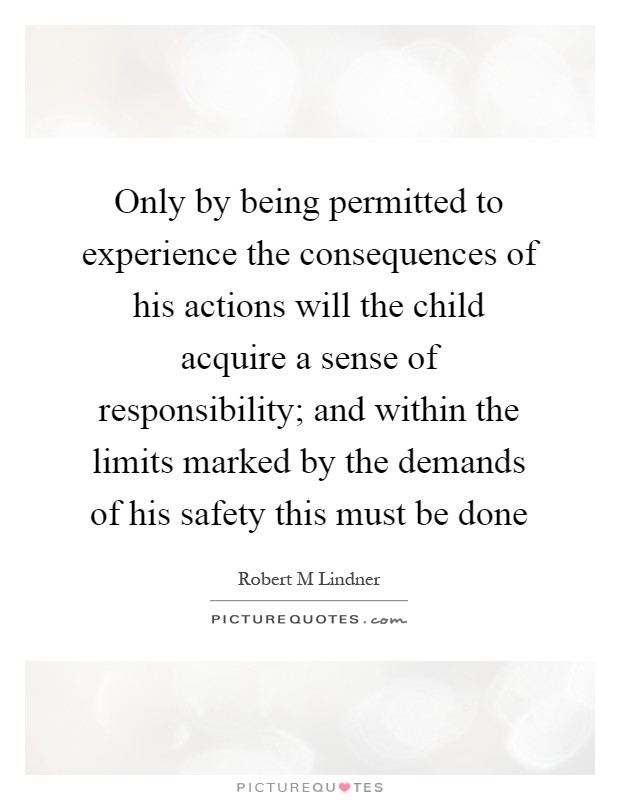 Only by being permitted to experience the consequences of his actions will the child acquire a sense of responsibility; and within the limits marked by the demands of his safety this must be done Picture Quote #1