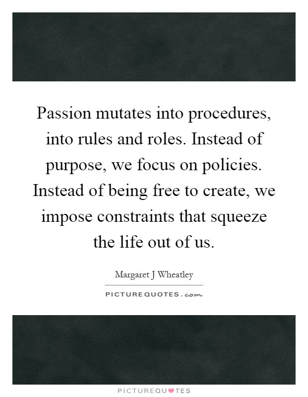 Passion mutates into procedures, into rules and roles. Instead of purpose, we focus on policies. Instead of being free to create, we impose constraints that squeeze the life out of us Picture Quote #1