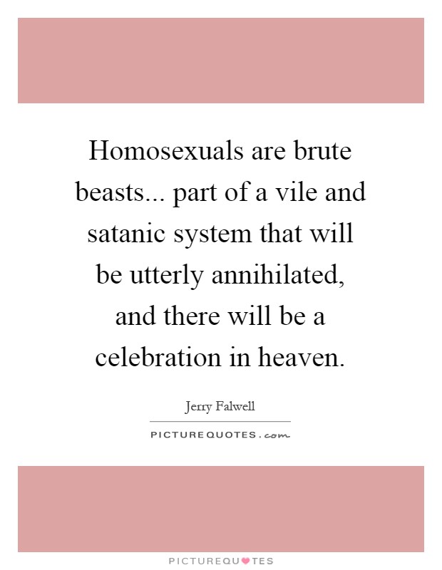 Homosexuals are brute beasts... part of a vile and satanic system that will be utterly annihilated, and there will be a celebration in heaven Picture Quote #1
