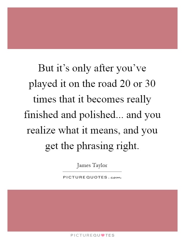 But it’s only after you’ve played it on the road 20 or 30 times that it becomes really finished and polished... and you realize what it means, and you get the phrasing right Picture Quote #1