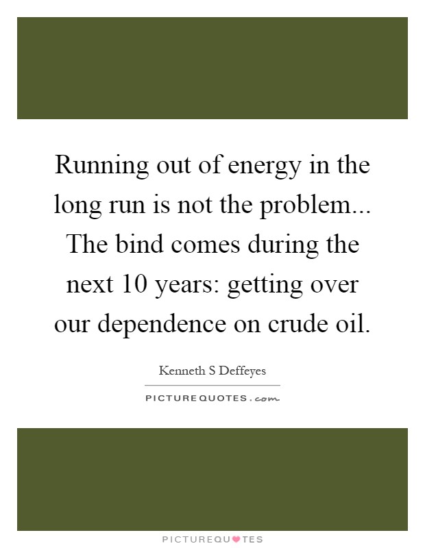 Running out of energy in the long run is not the problem... The bind comes during the next 10 years: getting over our dependence on crude oil Picture Quote #1