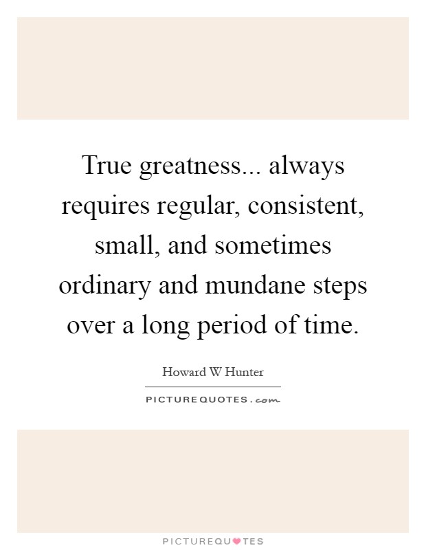 True greatness... always requires regular, consistent, small, and sometimes ordinary and mundane steps over a long period of time Picture Quote #1