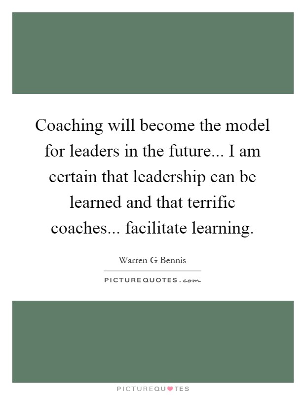 Coaching will become the model for leaders in the future... I am certain that leadership can be learned and that terrific coaches... facilitate learning Picture Quote #1