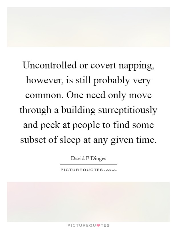 Uncontrolled or covert napping, however, is still probably very common. One need only move through a building surreptitiously and peek at people to find some subset of sleep at any given time Picture Quote #1