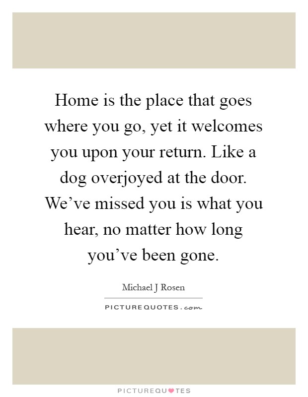 Home is the place that goes where you go, yet it welcomes you upon your return. Like a dog overjoyed at the door. We’ve missed you is what you hear, no matter how long you’ve been gone Picture Quote #1
