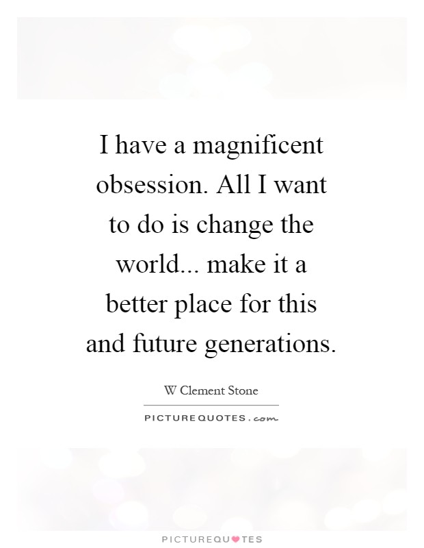 I have a magnificent obsession. All I want to do is change the world... make it a better place for this and future generations Picture Quote #1