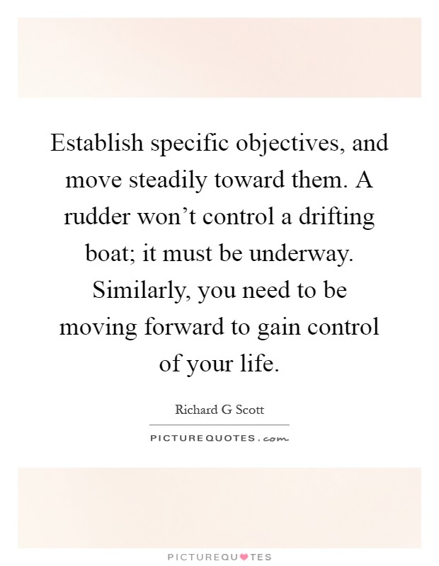 Establish specific objectives, and move steadily toward them. A rudder won’t control a drifting boat; it must be underway. Similarly, you need to be moving forward to gain control of your life Picture Quote #1