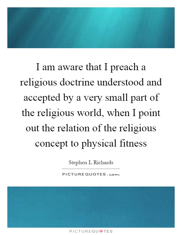 I am aware that I preach a religious doctrine understood and accepted by a very small part of the religious world, when I point out the relation of the religious concept to physical fitness Picture Quote #1