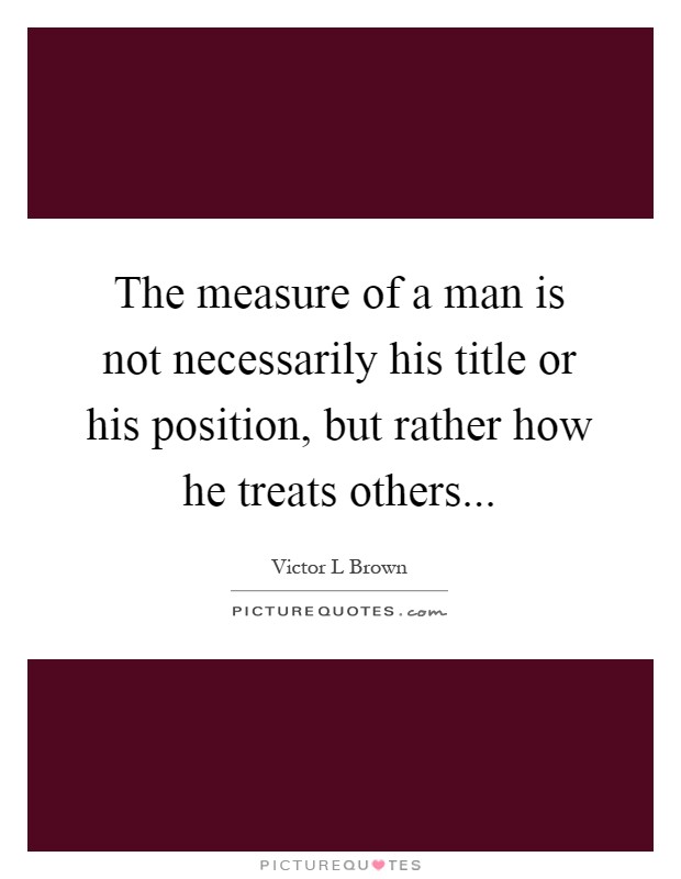 The measure of a man is not necessarily his title or his position, but rather how he treats others Picture Quote #1