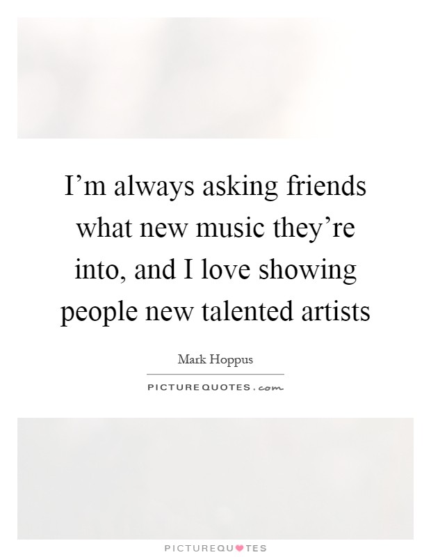 I’m always asking friends what new music they’re into, and I love showing people new talented artists Picture Quote #1