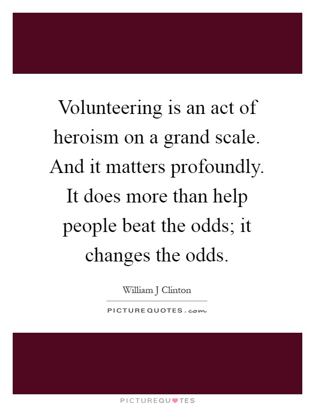 Volunteering is an act of heroism on a grand scale. And it matters profoundly. It does more than help people beat the odds; it changes the odds Picture Quote #1