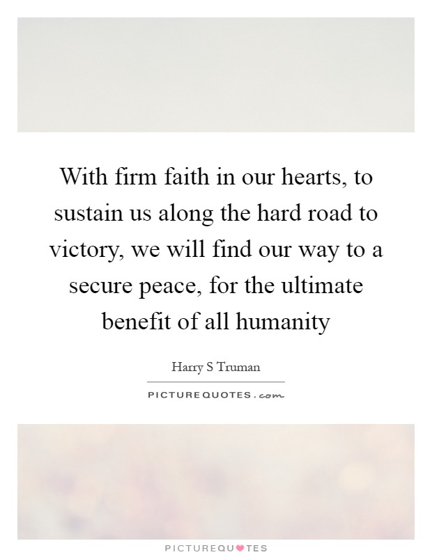 With firm faith in our hearts, to sustain us along the hard road to victory, we will find our way to a secure peace, for the ultimate benefit of all humanity Picture Quote #1