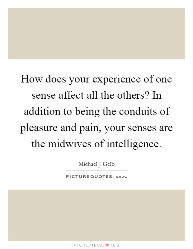 How does your experience of one sense affect all the others? In addition to being the conduits of pleasure and pain, your senses are the midwives of intelligence Picture Quote #1