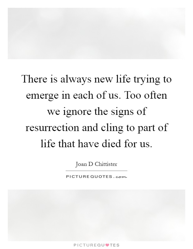 There is always new life trying to emerge in each of us. Too often we ignore the signs of resurrection and cling to part of life that have died for us Picture Quote #1