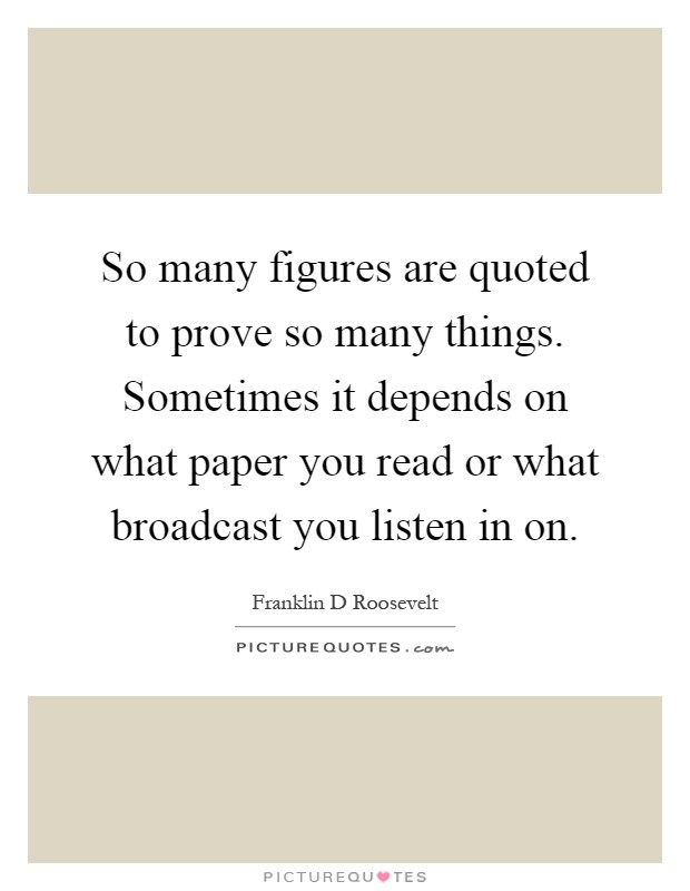 So many figures are quoted to prove so many things. Sometimes it depends on what paper you read or what broadcast you listen in on Picture Quote #1