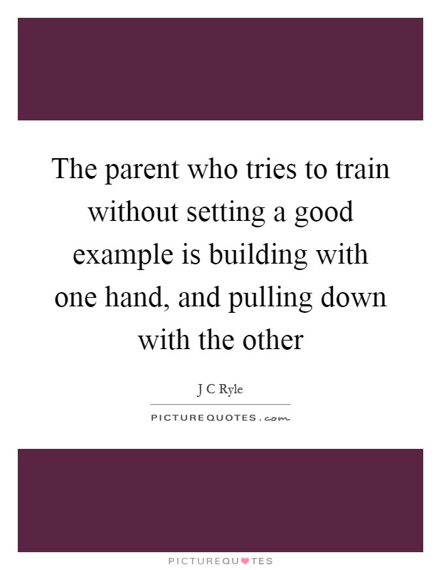 The parent who tries to train without setting a good example is building with one hand, and pulling down with the other Picture Quote #1