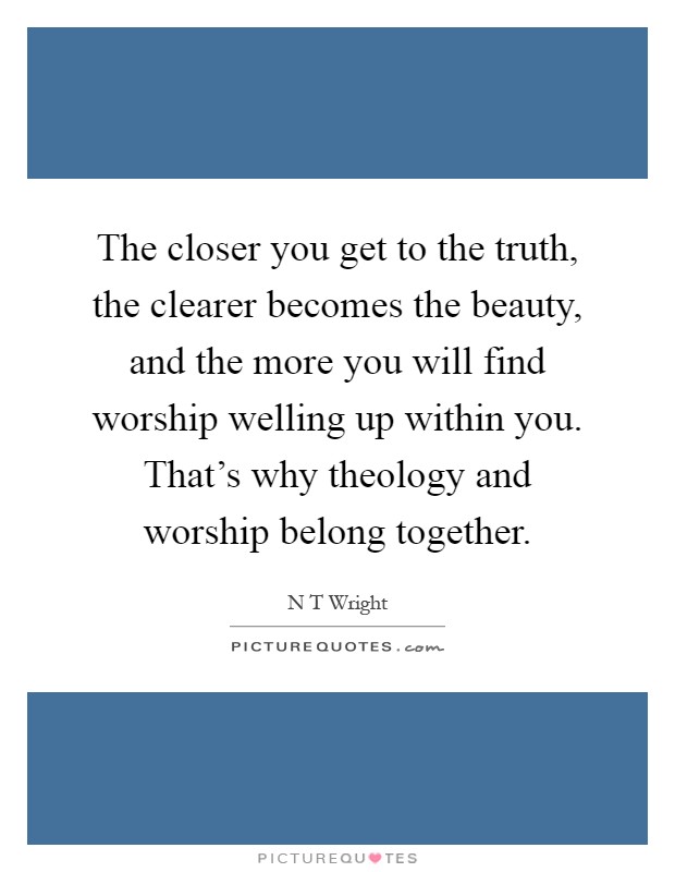 The closer you get to the truth, the clearer becomes the beauty, and the more you will find worship welling up within you. That’s why theology and worship belong together Picture Quote #1