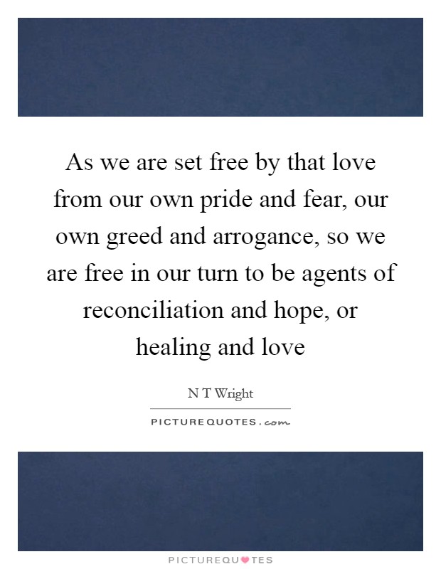 As we are set free by that love from our own pride and fear, our own greed and arrogance, so we are free in our turn to be agents of reconciliation and hope, or healing and love Picture Quote #1