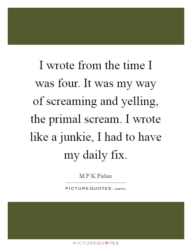 I wrote from the time I was four. It was my way of screaming and yelling, the primal scream. I wrote like a junkie, I had to have my daily fix Picture Quote #1