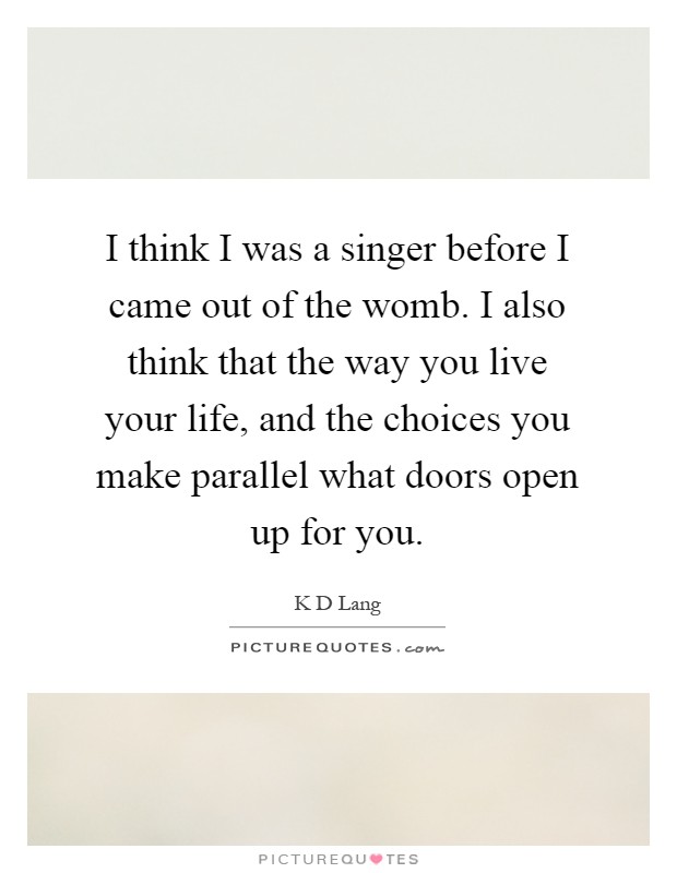 I think I was a singer before I came out of the womb. I also think that the way you live your life, and the choices you make parallel what doors open up for you Picture Quote #1