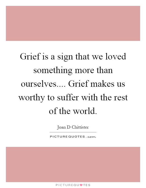 Grief is a sign that we loved something more than ourselves.... Grief makes us worthy to suffer with the rest of the world Picture Quote #1