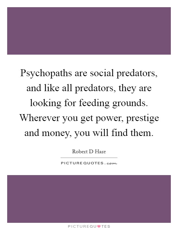 Psychopaths are social predators, and like all predators, they are looking for feeding grounds. Wherever you get power, prestige and money, you will find them Picture Quote #1