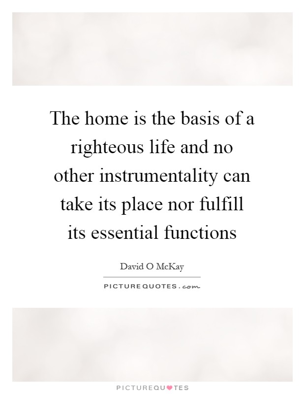 The home is the basis of a righteous life and no other instrumentality can take its place nor fulfill its essential functions Picture Quote #1