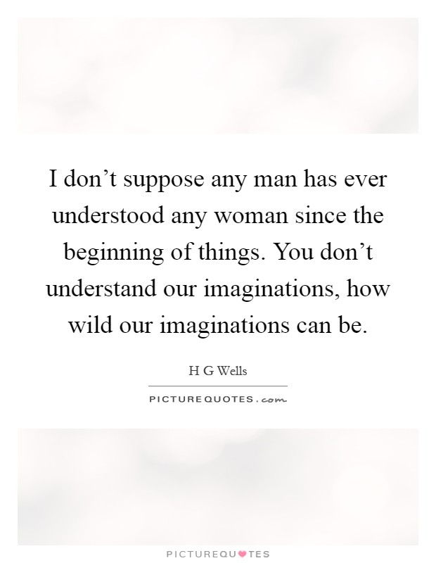 I don't suppose any man has ever understood any woman since the beginning of things. You don't understand our imaginations, how wild our imaginations can be Picture Quote #1