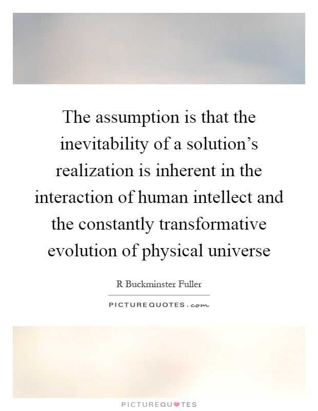 The assumption is that the inevitability of a solution’s realization is inherent in the interaction of human intellect and the constantly transformative evolution of physical universe Picture Quote #1