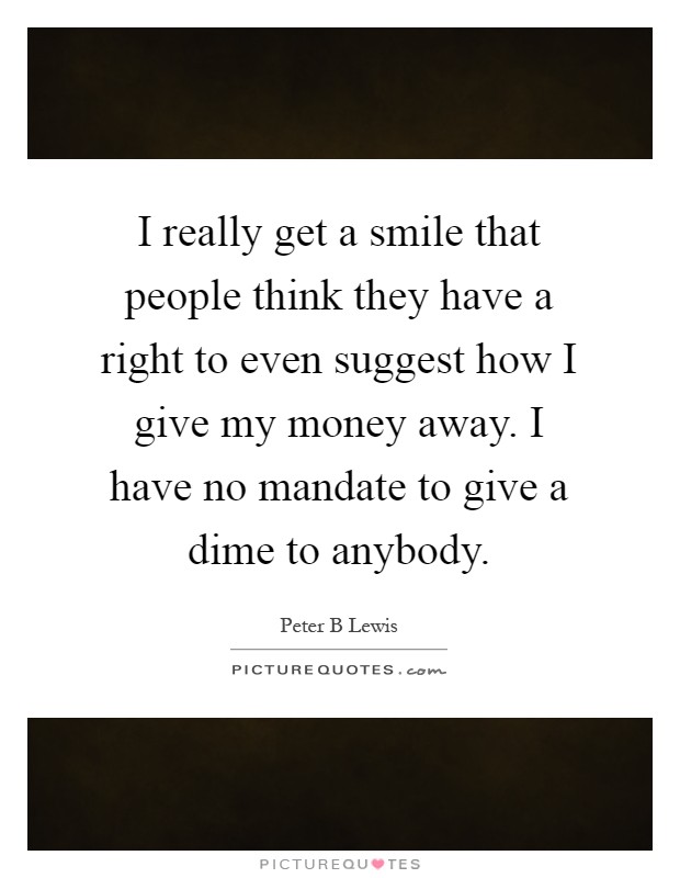 I really get a smile that people think they have a right to even suggest how I give my money away. I have no mandate to give a dime to anybody Picture Quote #1