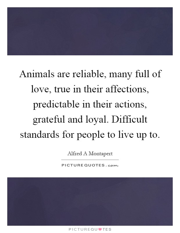 Animals are reliable, many full of love, true in their affections, predictable in their actions, grateful and loyal. Difficult standards for people to live up to Picture Quote #1