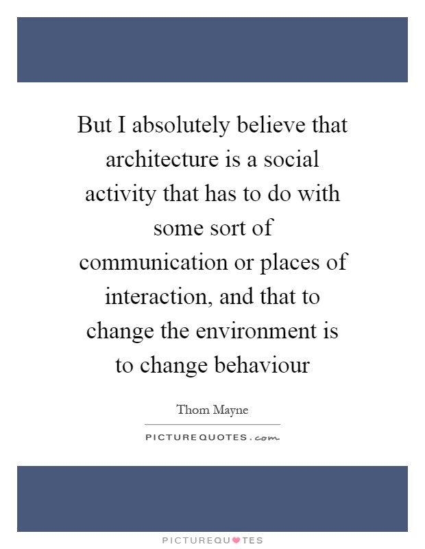 But I absolutely believe that architecture is a social activity that has to do with some sort of communication or places of interaction, and that to change the environment is to change behaviour Picture Quote #1