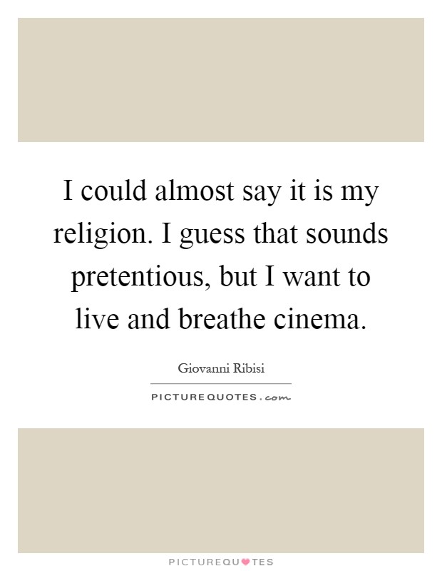 I could almost say it is my religion. I guess that sounds pretentious, but I want to live and breathe cinema Picture Quote #1