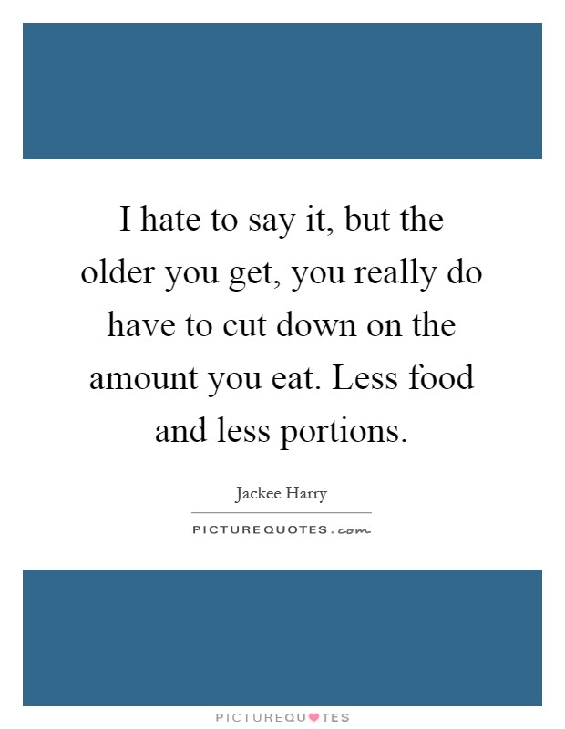 I hate to say it, but the older you get, you really do have to cut down on the amount you eat. Less food and less portions Picture Quote #1