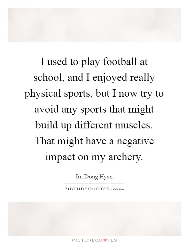 I used to play football at school, and I enjoyed really physical sports, but I now try to avoid any sports that might build up different muscles. That might have a negative impact on my archery Picture Quote #1