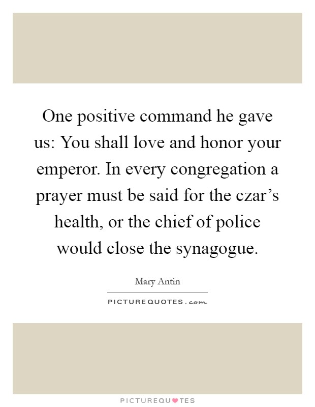 One positive command he gave us: You shall love and honor your emperor. In every congregation a prayer must be said for the czar's health, or the chief of police would close the synagogue Picture Quote #1
