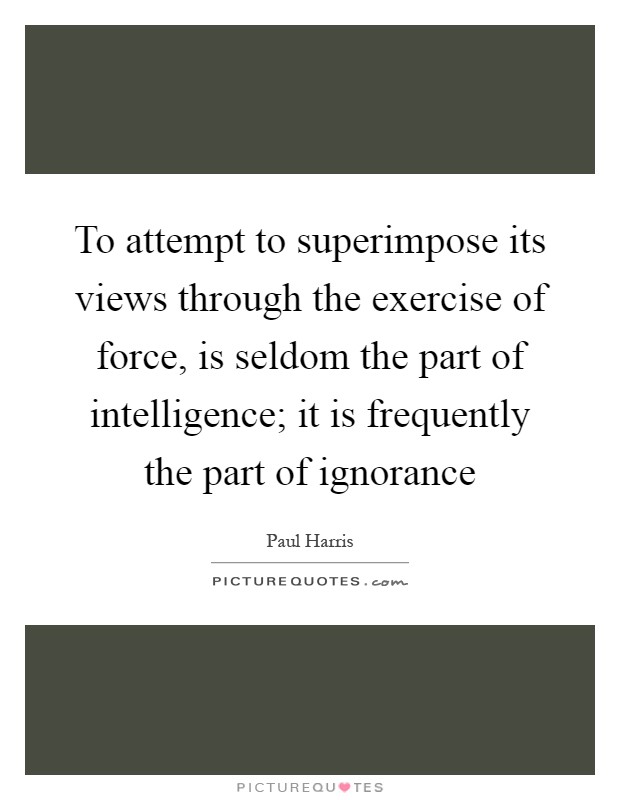 To attempt to superimpose its views through the exercise of force, is seldom the part of intelligence; it is frequently the part of ignorance Picture Quote #1
