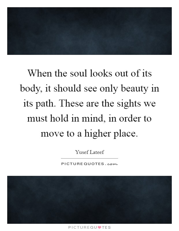 When the soul looks out of its body, it should see only beauty in its path. These are the sights we must hold in mind, in order to move to a higher place Picture Quote #1