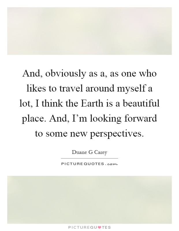And, obviously as a, as one who likes to travel around myself a lot, I think the Earth is a beautiful place. And, I’m looking forward to some new perspectives Picture Quote #1