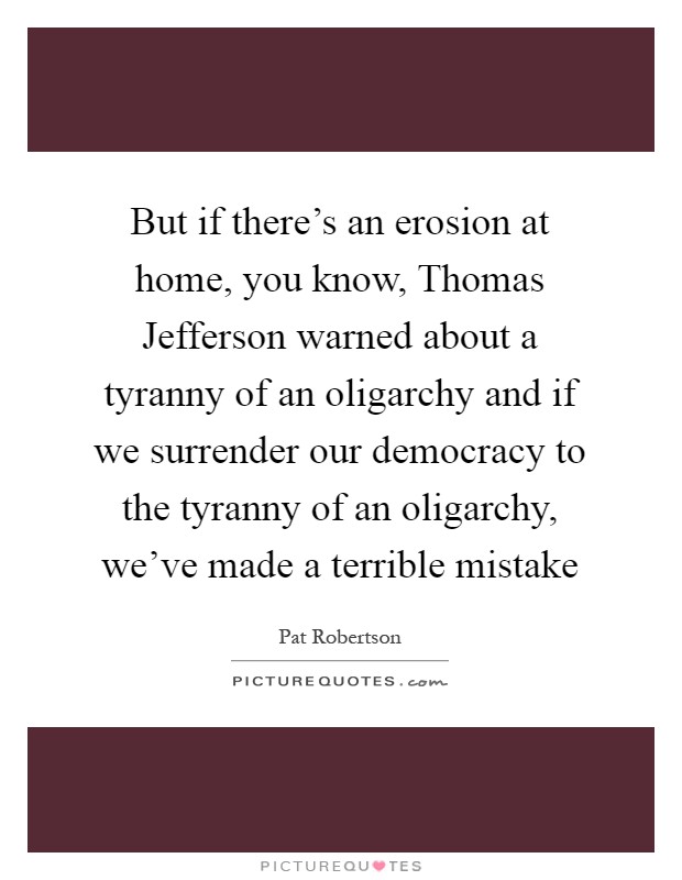But if there's an erosion at home, you know, Thomas Jefferson warned about a tyranny of an oligarchy and if we surrender our democracy to the tyranny of an oligarchy, we've made a terrible mistake Picture Quote #1