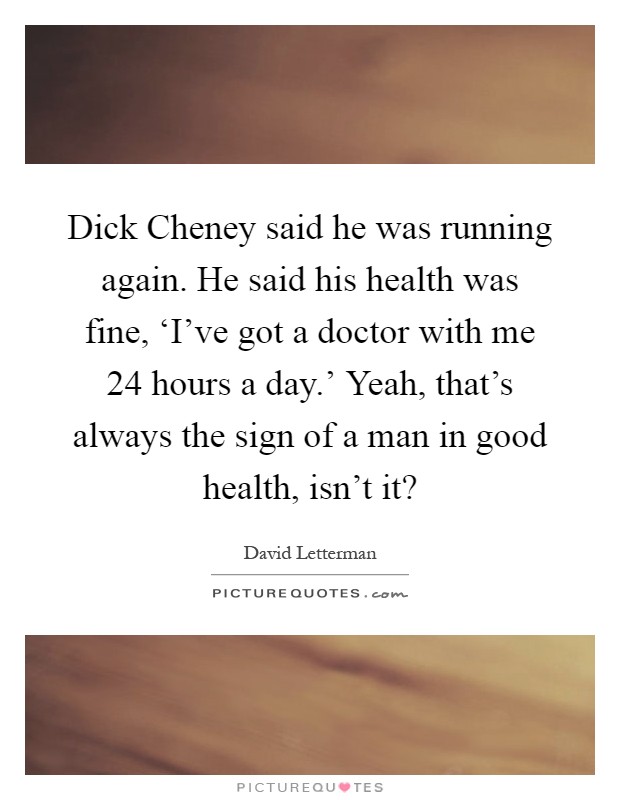 Dick Cheney said he was running again. He said his health was fine, ‘I’ve got a doctor with me 24 hours a day.’ Yeah, that’s always the sign of a man in good health, isn’t it? Picture Quote #1