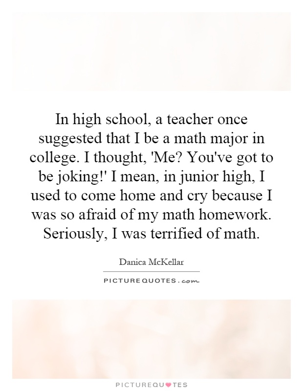 In high school, a teacher once suggested that I be a math major in college. I thought, 'Me? You've got to be joking!' I mean, in junior high, I used to come home and cry because I was so afraid of my math homework. Seriously, I was terrified of math Picture Quote #1