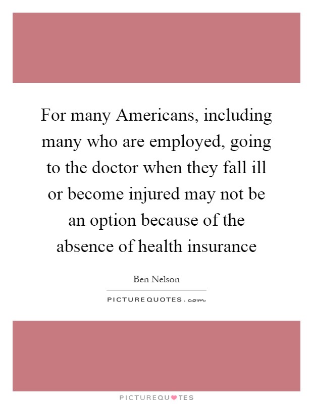 For many Americans, including many who are employed, going to the doctor when they fall ill or become injured may not be an option because of the absence of health insurance Picture Quote #1