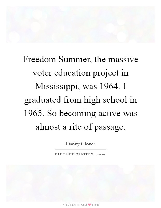 Freedom Summer, the massive voter education project in Mississippi, was 1964. I graduated from high school in 1965. So becoming active was almost a rite of passage Picture Quote #1