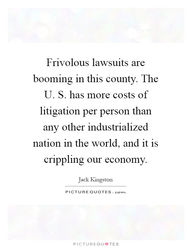 Frivolous lawsuits are booming in this county. The U. S. has more costs of litigation per person than any other industrialized nation in the world, and it is crippling our economy Picture Quote #1